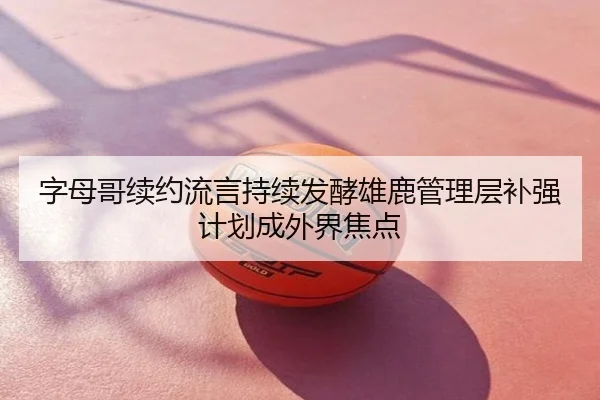 字母哥续约流言持续发酵雄鹿管理层补强计划成外界焦点